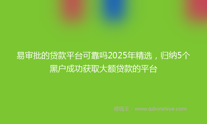 易审批的贷款平台可靠吗2025年精选，归纳5个黑户成功获取大额贷款的平台