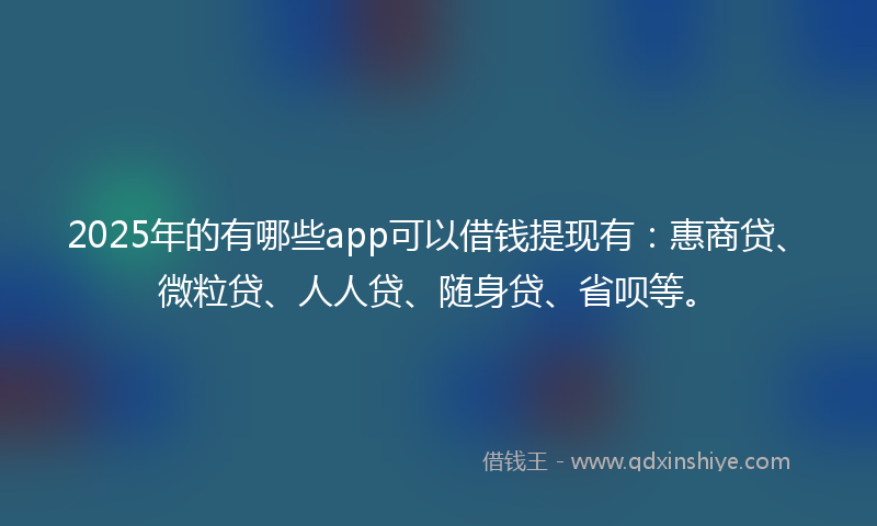 2025年的有哪些app可以借钱提现有：惠商贷、微粒贷、人人贷、随身贷、省呗等。