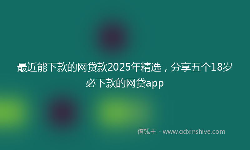 最近能下款的网贷款2025年精选，分享五个18岁必下款的网贷app