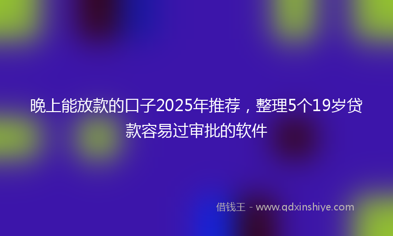 晚上能放款的口子2025年推荐，整理5个19岁贷款容易过审批的软件