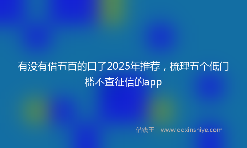 有没有借五百的口子2025年推荐，梳理五个低门槛不查征信的app