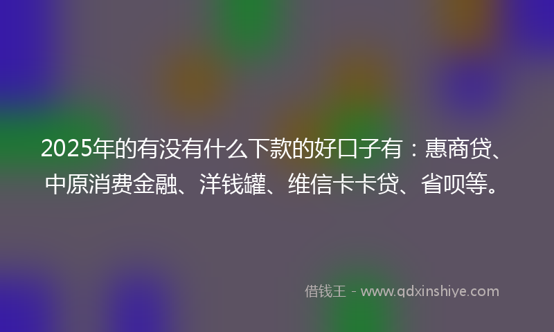 2025年的有没有什么下款的好口子有：惠商贷、中原消费金融、洋钱罐、维信卡卡贷、省呗等。