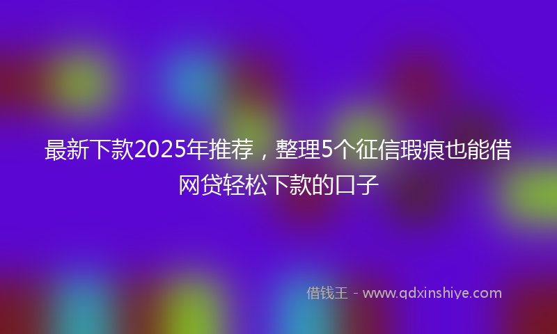 最新下款2025年推荐，整理5个征信瑕疵也能借网贷轻松下款的口子