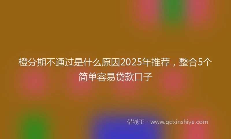 橙分期不通过是什么原因2025年推荐，整合5个简单容易贷款口子