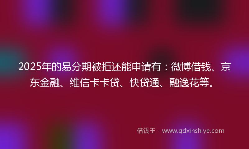 2025年的易分期被拒还能申请有：微博借钱、京东金融、维信卡卡贷、快贷通、融逸花等。