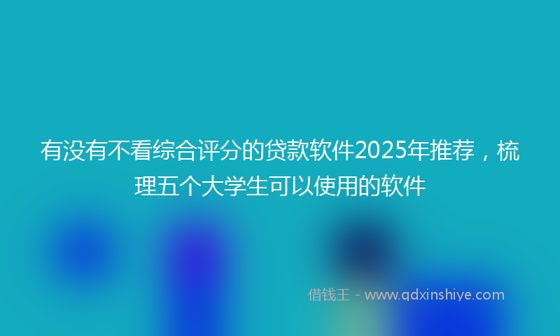 有没有不看综合评分的贷款软件2025年推荐，梳理五个大学生可以使用的软件