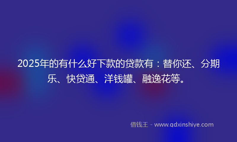 2025年的有什么好下款的贷款有：替你还、分期乐、快贷通、洋钱罐、融逸花等。