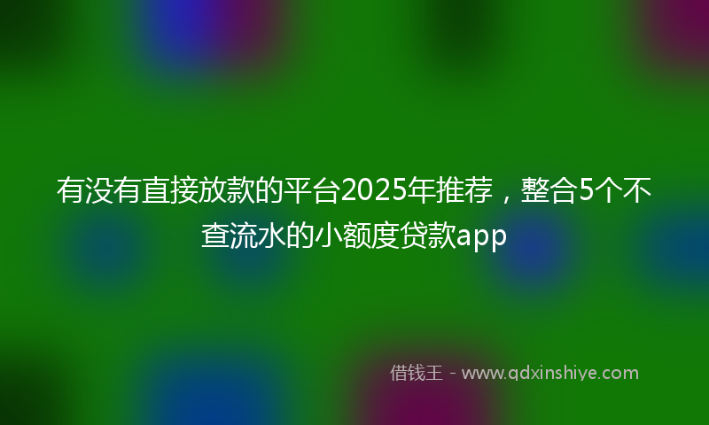有没有直接放款的平台2025年推荐，整合5个不查流水的小额度贷款app