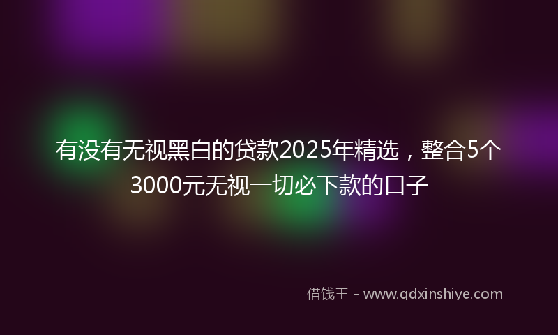 有没有无视黑白的贷款2025年精选，整合5个3000元无视一切必下款的口子