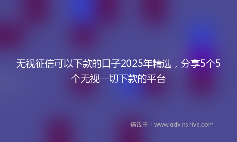 无视征信可以下款的口子2025年精选，分享5个5个无视一切下款的平台