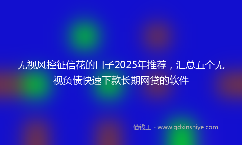 无视风控征信花的口子2025年推荐，汇总五个无视负债快速下款长期网贷的软件