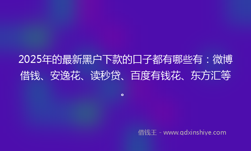 2025年的最新黑户下款的口子都有哪些有：微博借钱、安逸花、读秒贷、百度有钱花、东方汇等。