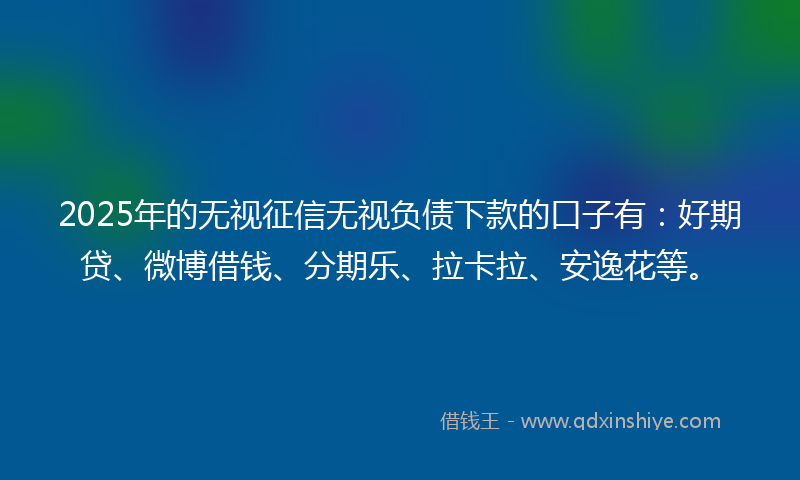 2025年的无视征信无视负债下款的口子有：好期贷、微博借钱、分期乐、拉卡拉、安逸花等。
