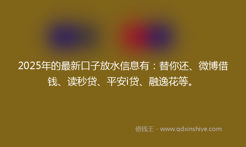 2025年的最新口子放水信息有：替你还、微博借钱、读秒贷、平安i贷、融逸花等。