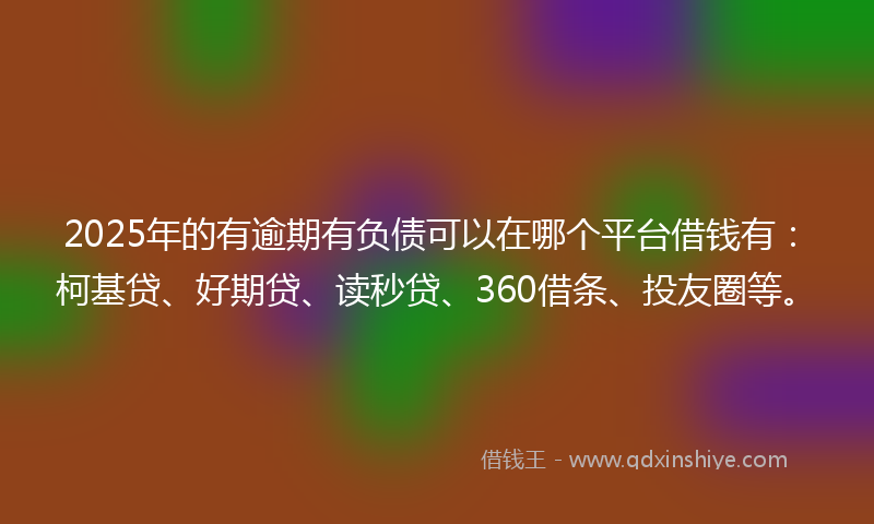2025年的有逾期有负债可以在哪个平台借钱有：柯基贷、好期贷、读秒贷、360借条、投友圈等。
