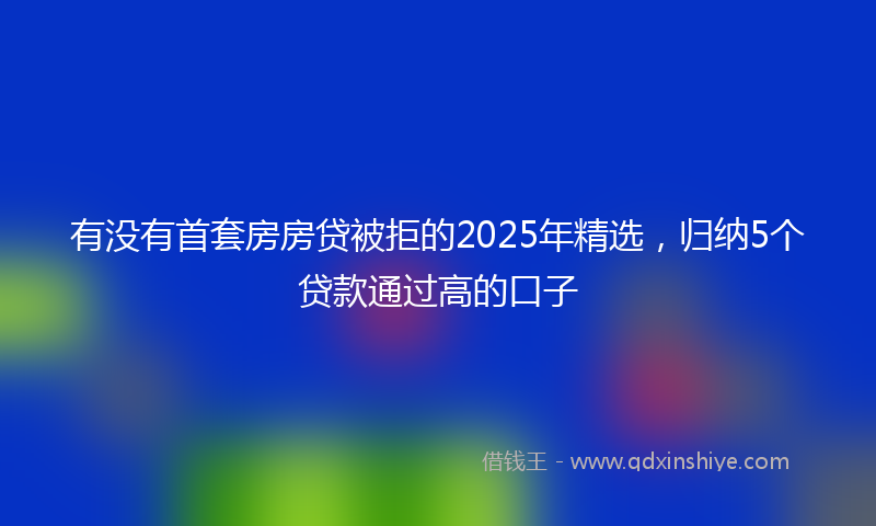 有没有首套房房贷被拒的2025年精选，归纳5个贷款通过高的口子