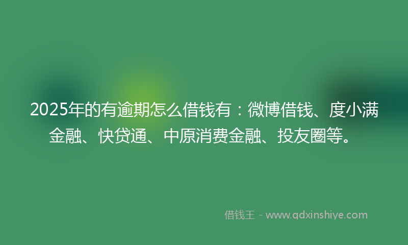 2025年的有逾期怎么借钱有：微博借钱、度小满金融、快贷通、中原消费金融、投友圈等。