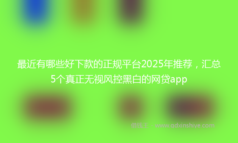 最近有哪些好下款的正规平台2025年推荐，汇总5个真正无视风控黑白的网贷app