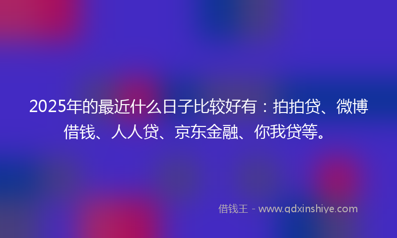 2025年的最近什么日子比较好有：拍拍贷、微博借钱、人人贷、京东金融、你我贷等。