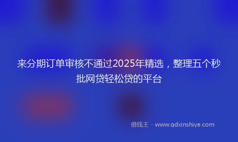 来分期订单审核不通过2025年精选，整理五个秒批网贷轻松贷的平台