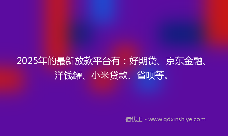 2025年的最新放款平台有：好期贷、京东金融、洋钱罐、小米贷款、省呗等。