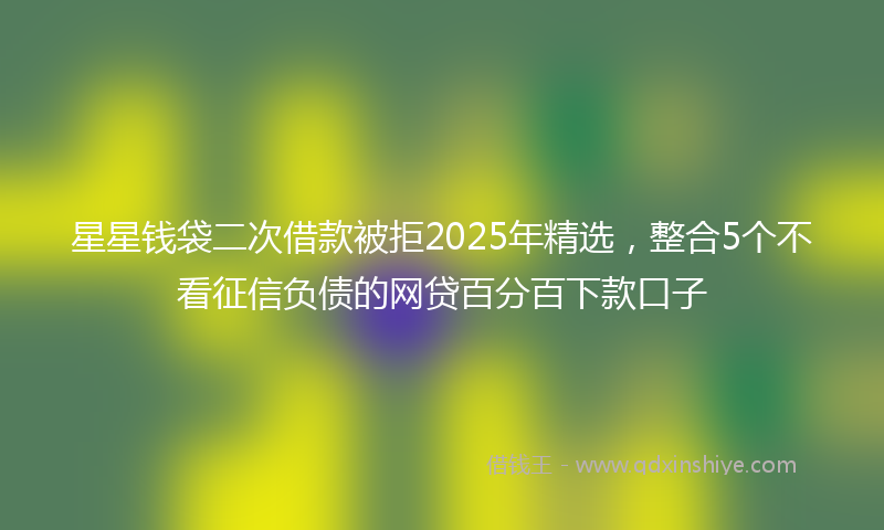 星星钱袋二次借款被拒2025年精选，整合5个不看征信负债的网贷百分百下款口子