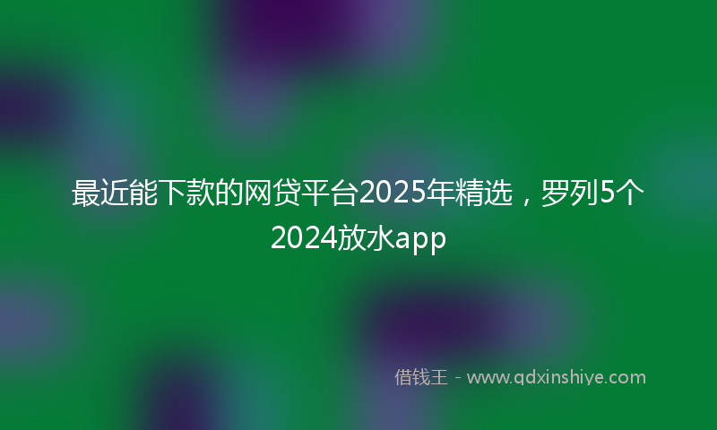 最近能下款的网贷平台2025年精选，罗列5个2024放水app