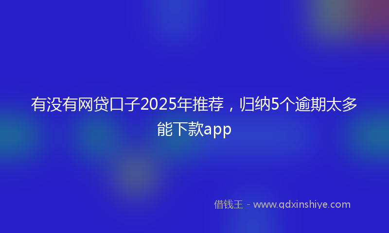 有没有网贷口子2025年推荐，归纳5个逾期太多能下款app