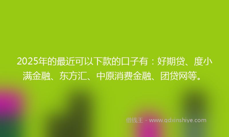 2025年的最近可以下款的口子有：好期贷、度小满金融、东方汇、中原消费金融、团贷网等。
