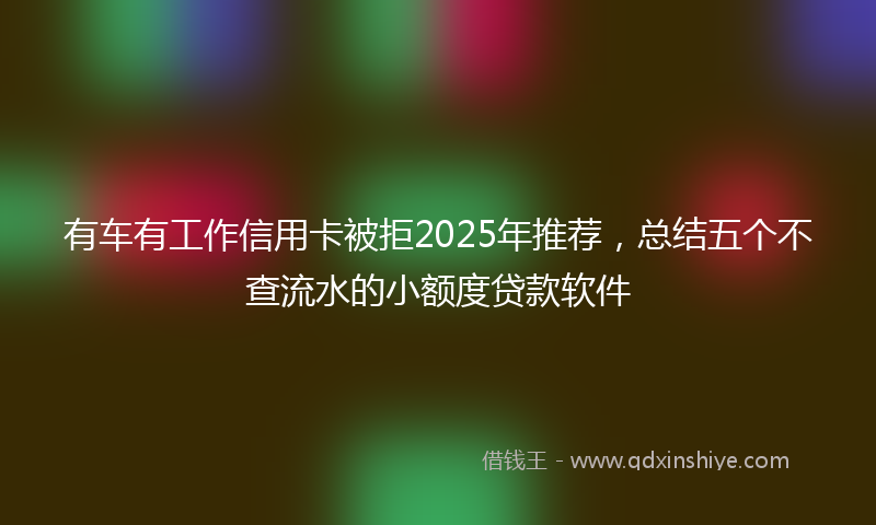 有车有工作信用卡被拒2025年推荐，总结五个不查流水的小额度贷款软件