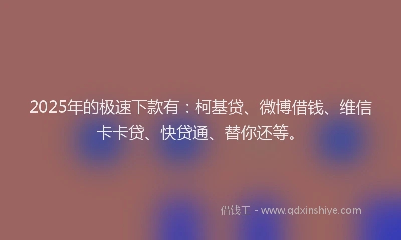 2025年的极速下款有：柯基贷、微博借钱、维信卡卡贷、快贷通、替你还等。