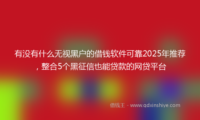 有没有什么无视黑户的借钱软件可靠2025年推荐，整合5个黑征信也能贷款的网贷平台