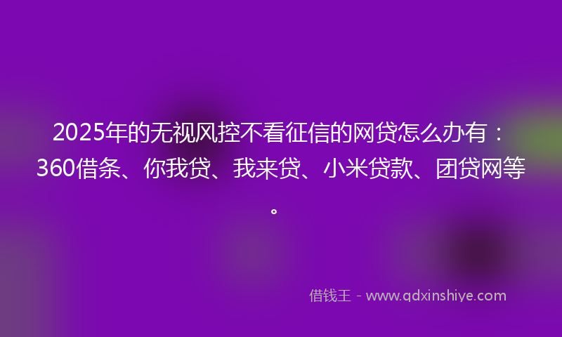 2025年的无视风控不看征信的网贷怎么办有：360借条、你我贷、我来贷、小米贷款、团贷网等。