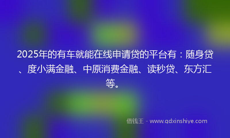 2025年的有车就能在线申请贷的平台有：随身贷、度小满金融、中原消费金融、读秒贷、东方汇等。