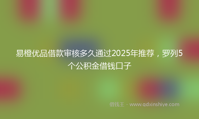 易橙优品借款审核多久通过2025年推荐，罗列5个公积金借钱口子