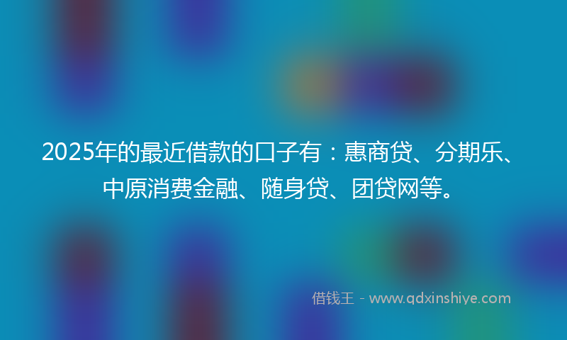 2025年的最近借款的口子有：惠商贷、分期乐、中原消费金融、随身贷、团贷网等。