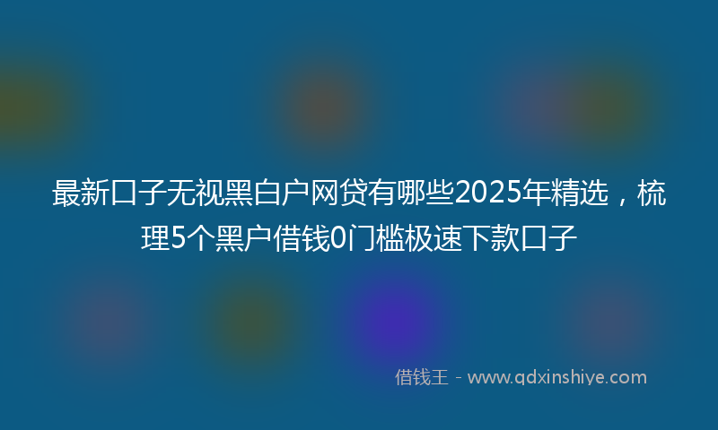最新口子无视黑白户网贷有哪些2025年精选，梳理5个黑户借钱0门槛极速下款口子