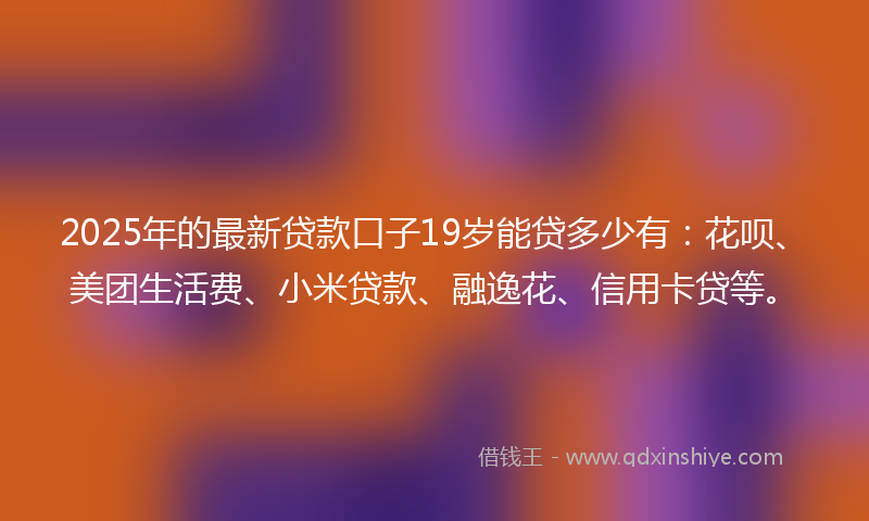 2025年的最新贷款口子19岁能贷多少有：花呗、美团生活费、小米贷款、融逸花、信用卡贷等。