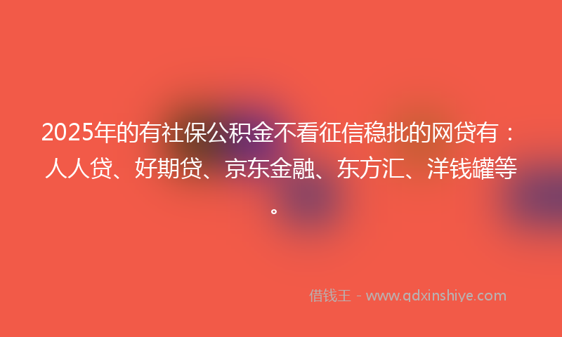 2025年的有社保公积金不看征信稳批的网贷有：人人贷、好期贷、京东金融、东方汇、洋钱罐等。