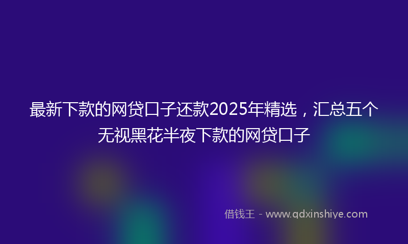 最新下款的网贷口子还款2025年精选，汇总五个无视黑花半夜下款的网贷口子