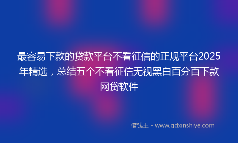 最容易下款的贷款平台不看征信的正规平台2025年精选，总结五个不看征信无视黑白百分百下款网贷软件