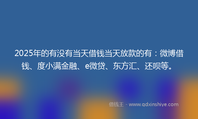 2025年的有没有当天借钱当天放款的有：微博借钱、度小满金融、e微贷、东方汇、还呗等。