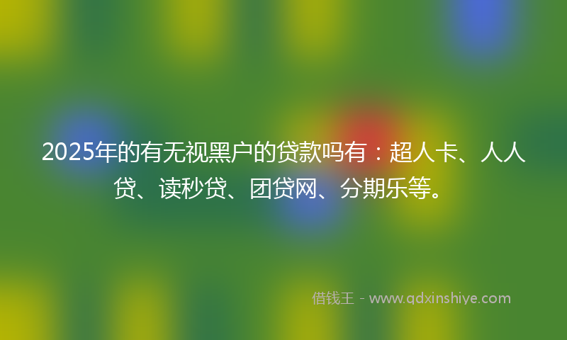 2025年的有无视黑户的贷款吗有：超人卡、人人贷、读秒贷、团贷网、分期乐等。