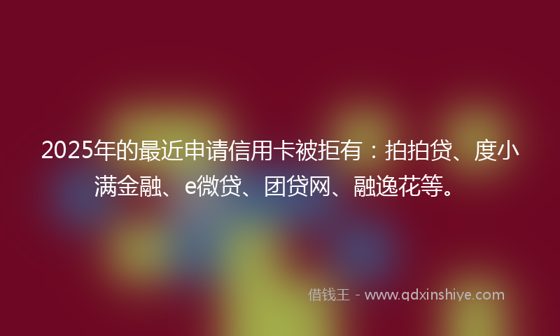 2025年的最近申请信用卡被拒有：拍拍贷、度小满金融、e微贷、团贷网、融逸花等。