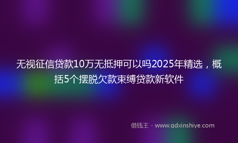 无视征信贷款10万无抵押可以吗2025年精选，概括5个摆脱欠款束缚贷款新软件