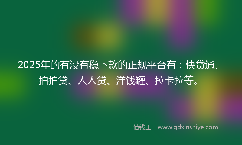 2025年的有没有稳下款的正规平台有：快贷通、拍拍贷、人人贷、洋钱罐、拉卡拉等。
