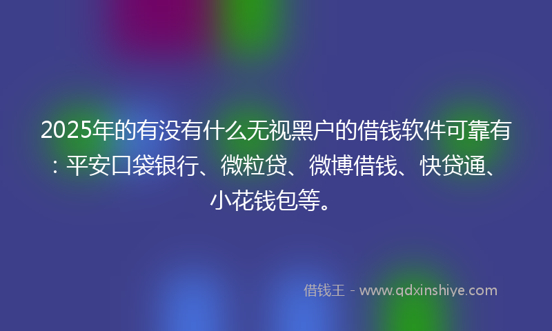 2025年的有没有什么无视黑户的借钱软件可靠有：平安口袋银行、微粒贷、微博借钱、快贷通、小花钱包等。