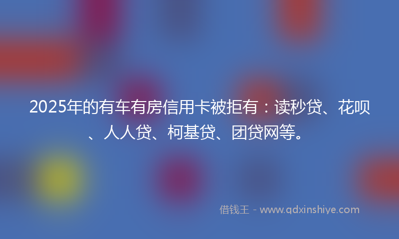 2025年的有车有房信用卡被拒有：读秒贷、花呗、人人贷、柯基贷、团贷网等。