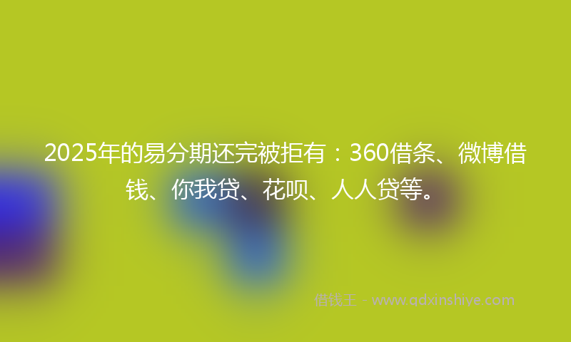 2025年的易分期还完被拒有：360借条、微博借钱、你我贷、花呗、人人贷等。