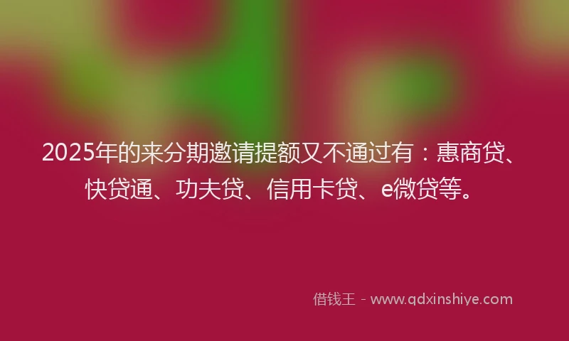 2025年的来分期邀请提额又不通过有：惠商贷、快贷通、功夫贷、信用卡贷、e微贷等。
